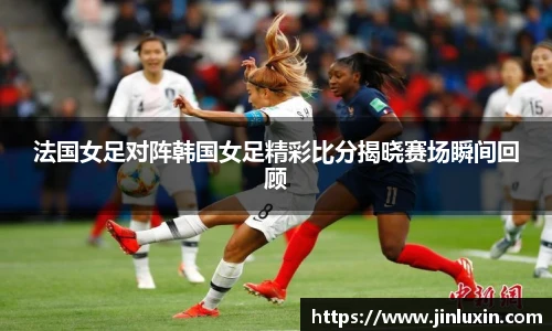 法国女足对阵韩国女足精彩比分揭晓赛场瞬间回顾